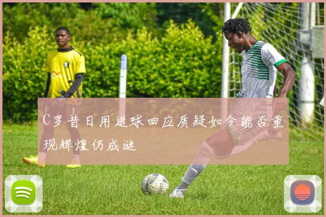 C罗昔日用进球回应质疑如今能否重现辉煌仍成谜