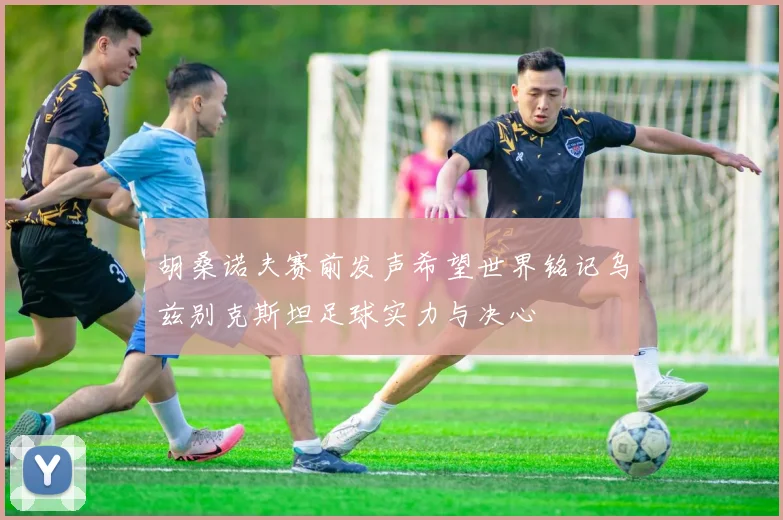 胡桑诺夫赛前发声希望世界铭记乌兹别克斯坦足球实力与决心