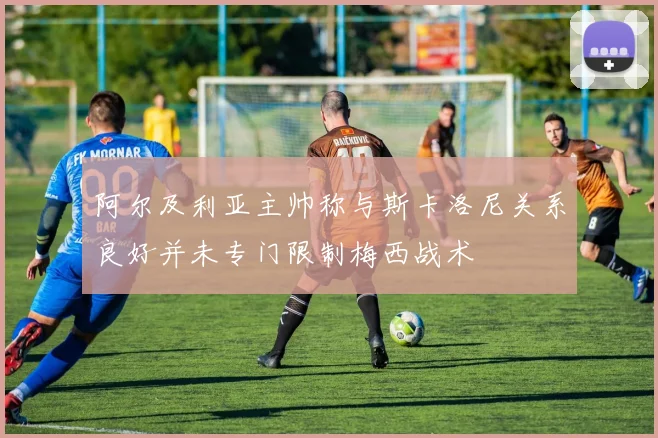 阿尔及利亚主帅称与斯卡洛尼关系良好并未专门限制梅西战术