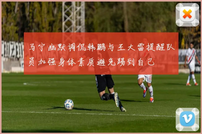 马宁幽默调侃韩鹏与王大雷提醒队员加强身体素质避免踢到自己