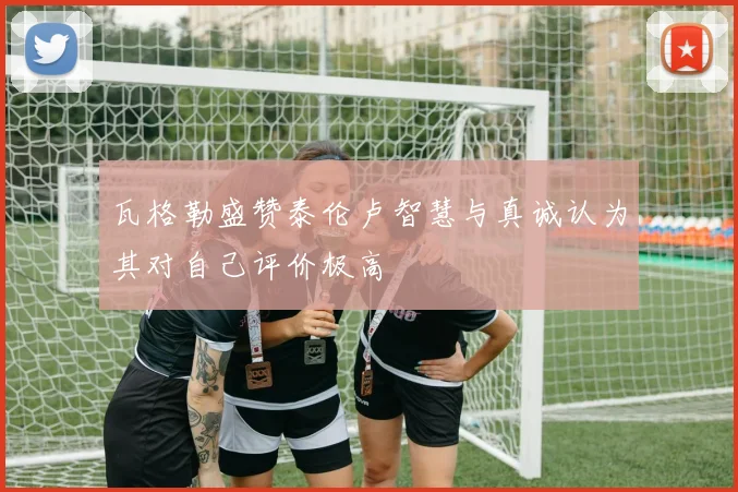 瓦格勒盛赞泰伦卢智慧与真诚认为其对自己评价极高