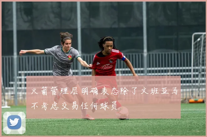 火箭管理层明确表态除了文班亚马不考虑交易任何球员