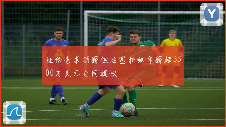 杜伦索求顶薪但活塞拒绝年薪超3500万美元合同提议