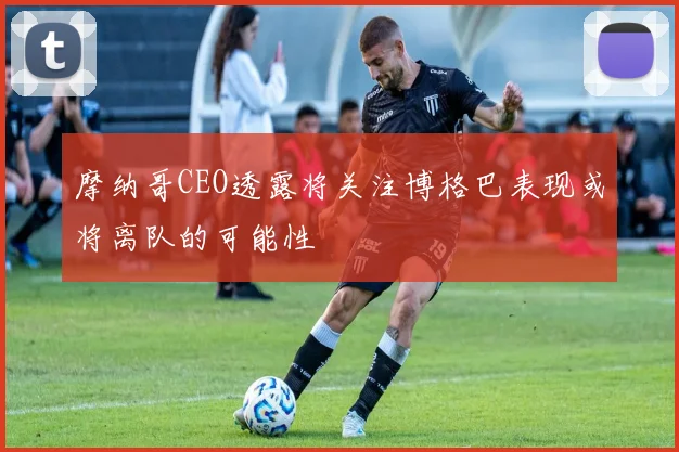 摩纳哥CEO透露将关注博格巴表现或将离队的可能性