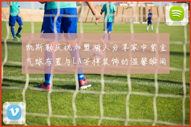 凯斯勒庆祝加盟湖人分享家中紫金气球布置与LA字样装饰的温馨瞬间
