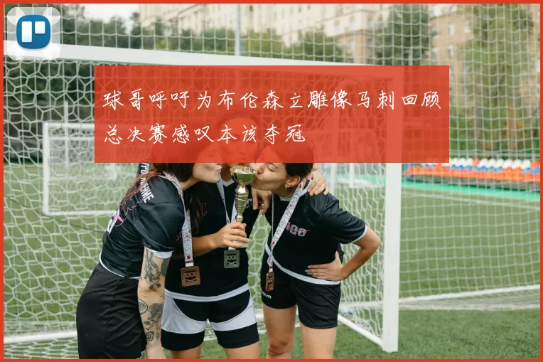 球哥呼吁为布伦森立雕像马刺回顾总决赛感叹本该夺冠