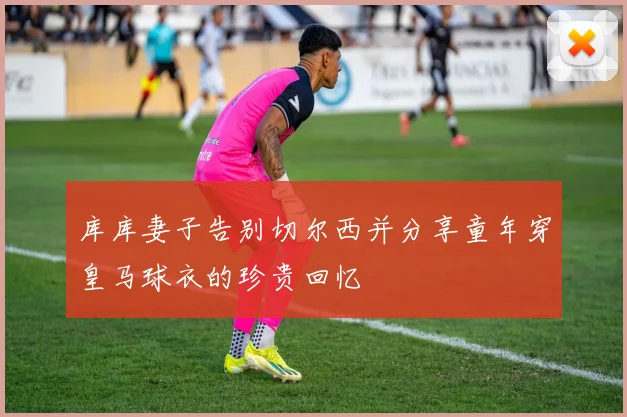 库库妻子告别切尔西并分享童年穿皇马球衣的珍贵回忆