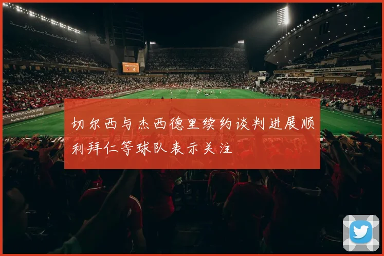 切尔西与杰西德里续约谈判进展顺利拜仁等球队表示关注